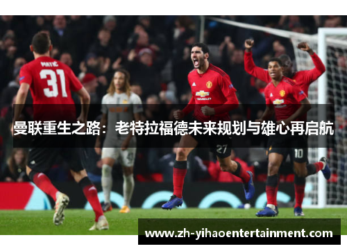 曼联重生之路：老特拉福德未来规划与雄心再启航
